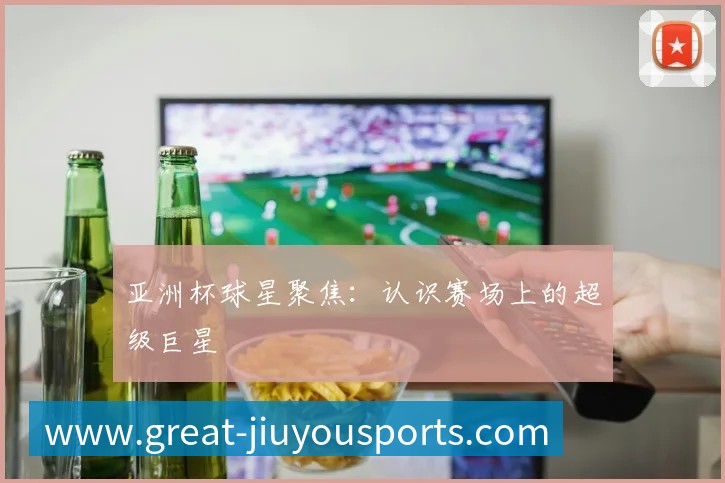 亚洲杯球星聚焦:认识赛场上的超级巨星